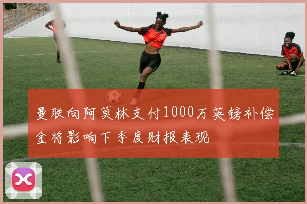 曼联向阿莫林支付1000万英镑补偿金将影响下季度财报表现
