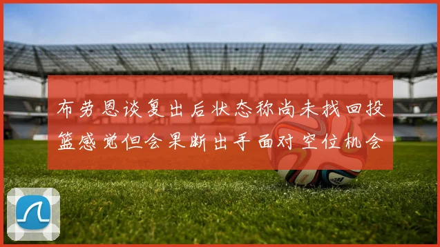 布劳恩谈复出后状态称尚未找回投篮感觉但会果断出手面对空位机会