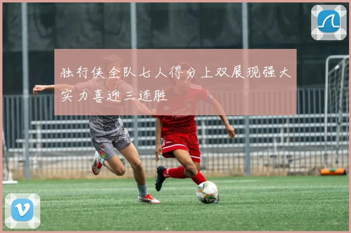 独行侠全队七人得分上双展现强大实力喜迎三连胜