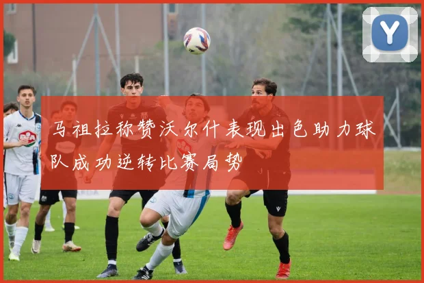 马祖拉称赞沃尔什表现出色助力球队成功逆转比赛局势