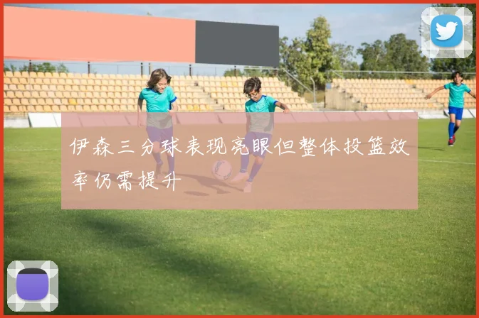 伊森三分球表现亮眼但整体投篮效率仍需提升