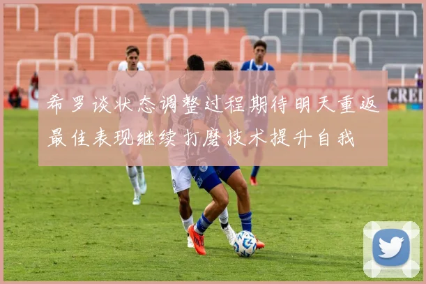 希罗谈状态调整过程期待明天重返最佳表现继续打磨技术提升自我