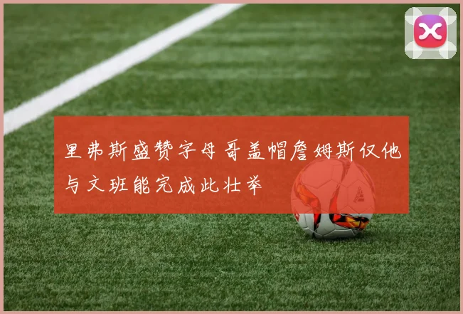里弗斯盛赞字母哥盖帽詹姆斯仅他与文班能完成此壮举