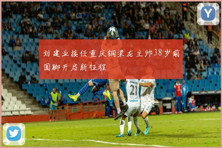 刘建业接任重庆铜梁龙主帅38岁前国脚开启新征程