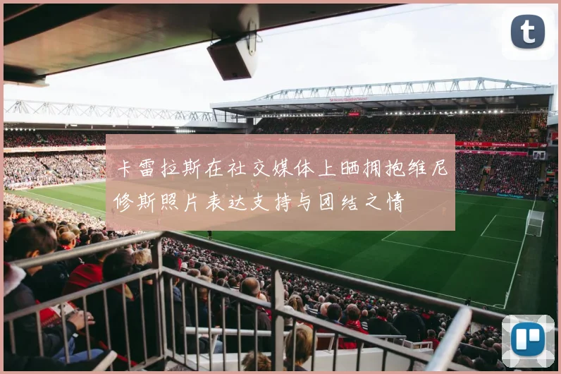 卡雷拉斯在社交媒体上晒拥抱维尼修斯照片表达支持与团结之情