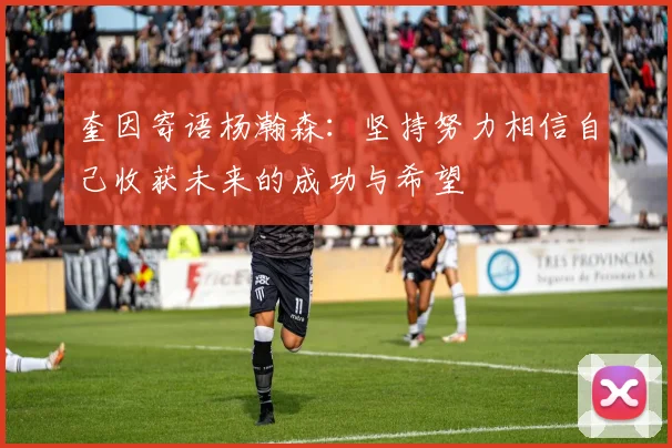 奎因寄语杨瀚森：坚持努力相信自己收获未来的成功与希望