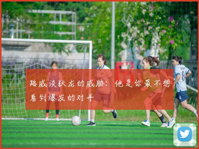 路威谈狄龙的威胁：他是你最不想看到爆发的对手