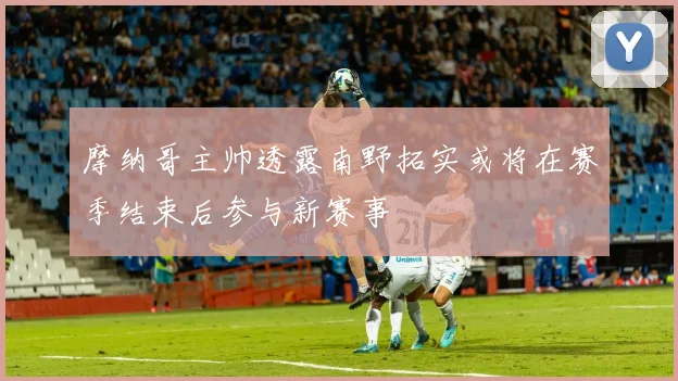 摩纳哥主帅透露南野拓实或将在赛季结束后参与新赛事
