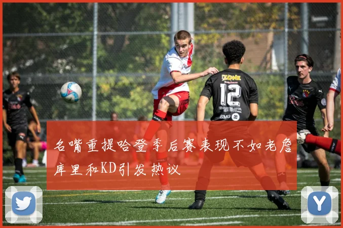 名嘴重提哈登季后赛表现不如老詹库里和KD引发热议