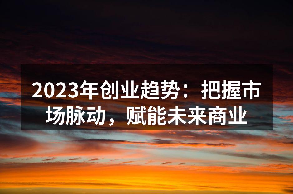 2023年创业趋势：把握市场脉动，赋能未来商业